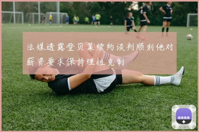 法媒透露登贝莱续约谈判顺利他对薪资要求保持理性克制