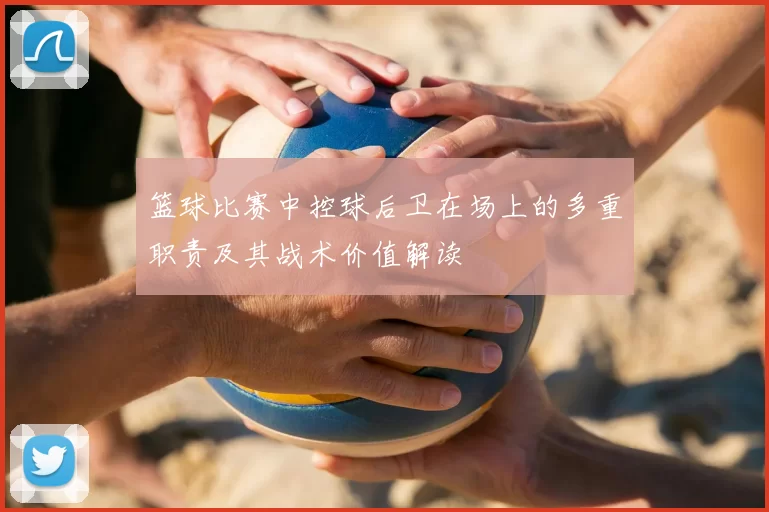 篮球比赛中控球后卫在场上的多重职责及其战术价值解读