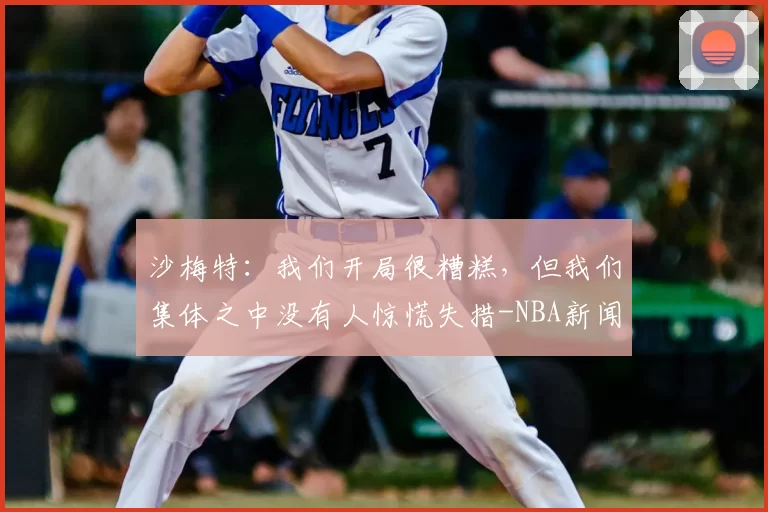 沙梅特：我们开局很糟糕，但我们集体之中没有人惊慌失措-NBA新闻