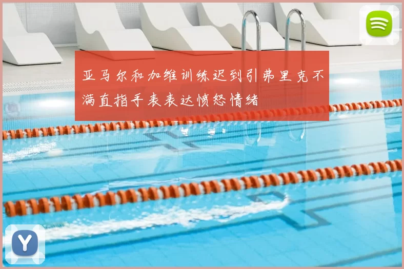 亚马尔和加维训练迟到引弗里克不满直指手表表达愤怒情绪