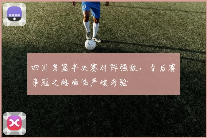 四川男篮半决赛对阵强敌,季后赛争冠之路面临严峻考验