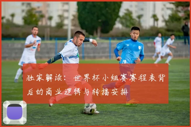 独家解读:世界杯小组赛赛程表背后的商业逻辑与转播安排