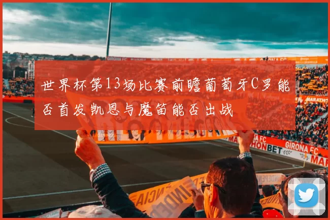 世界杯第13场比赛前瞻葡萄牙C罗能否首发凯恩与魔笛能否出战