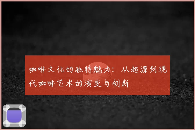 咖啡文化的独特魅力：从起源到现代咖啡艺术的演变与创新