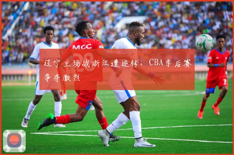 辽宁主场战浙江遭逆转,CBA季后赛争夺激烈