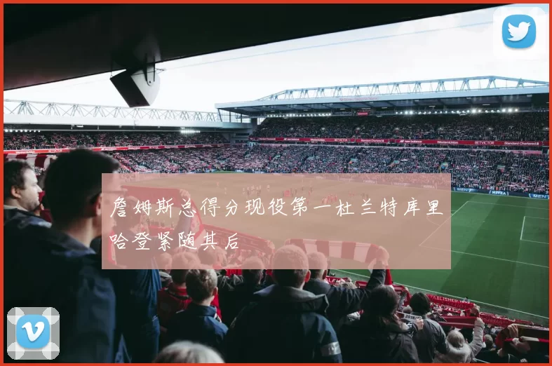 詹姆斯总得分现役第一杜兰特库里哈登紧随其后