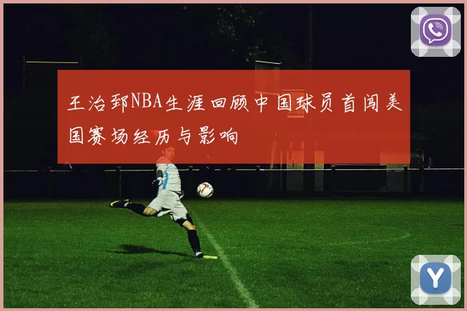 王治郅NBA生涯回顾中国球员首闯美国赛场经历与影响