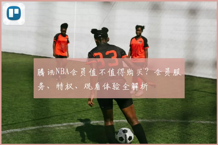 腾讯NBA会员值不值得购买?会员服务、特权、观看体验全解析