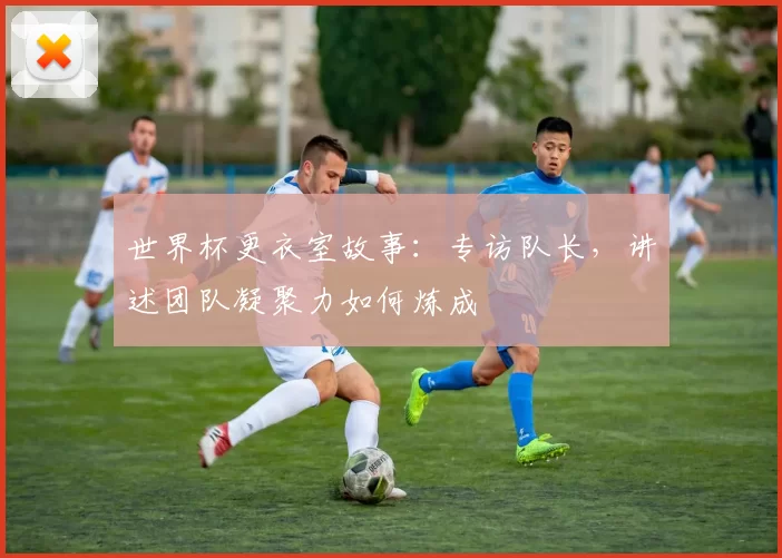 世界杯更衣室故事:专访队长,讲述团队凝聚力如何炼成