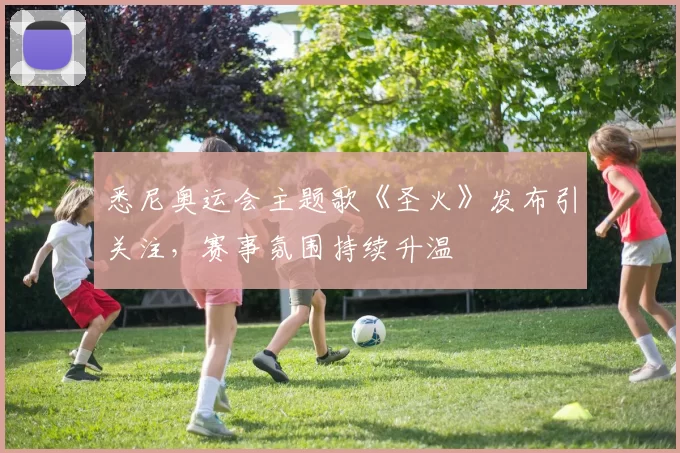 悉尼奥运会主题歌《圣火》发布引关注,赛事氛围持续升温