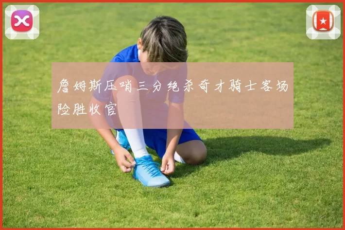 詹姆斯压哨三分绝杀奇才骑士客场险胜收官