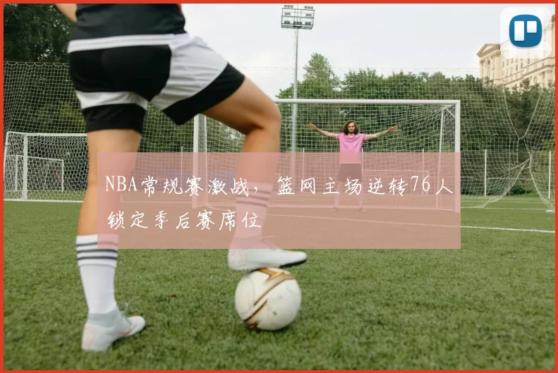 NBA常规赛激战,篮网主场逆转76人锁定季后赛席位