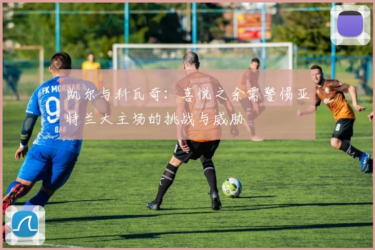 凯尔与科瓦奇：喜悦之余需警惕亚特兰大主场的挑战与威胁