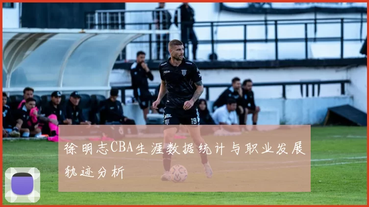 徐明志CBA生涯数据统计与职业发展轨迹分析