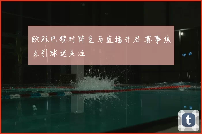 欧冠巴黎对阵皇马直播开启 赛事焦点引球迷关注