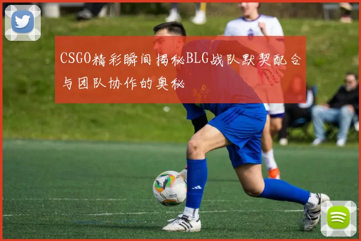 CSGO精彩瞬间揭秘BLG战队默契配合与团队协作的奥秘