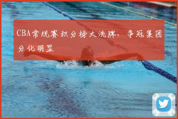 CBA常规赛积分榜大洗牌,争冠集团分化明显