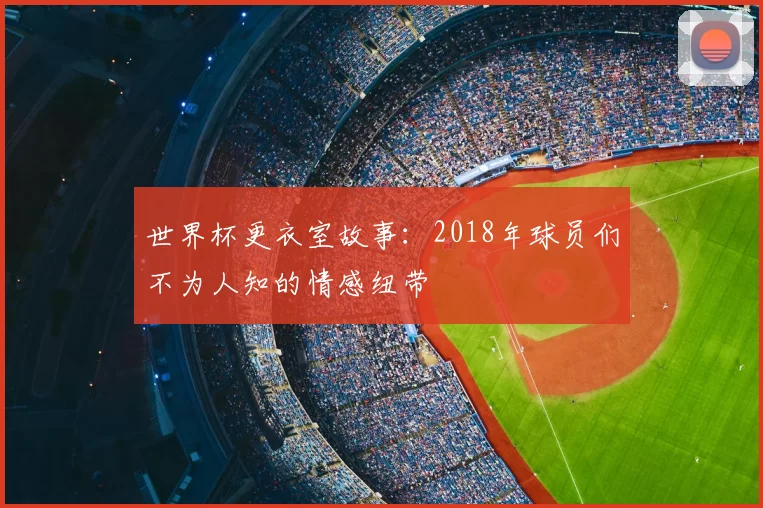 世界杯更衣室故事:2018年球员们不为人知的情感纽带