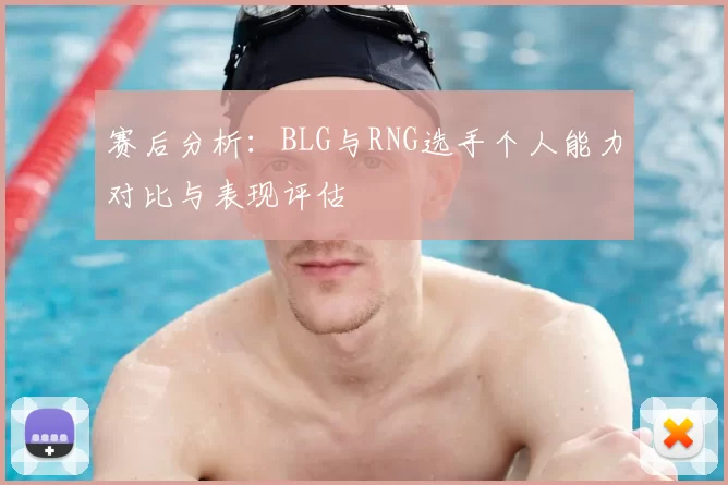 赛后分析：BLG与RNG选手个人能力对比与表现评估