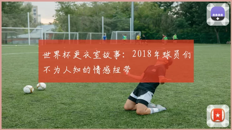 世界杯更衣室故事:2018年球员们不为人知的情感纽带