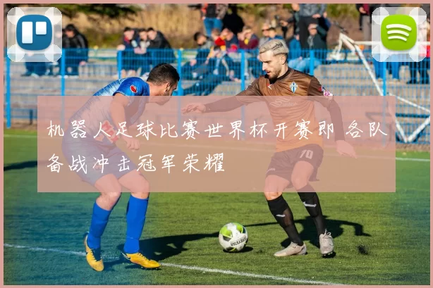 机器人足球比赛世界杯开赛即 各队备战冲击冠军荣耀