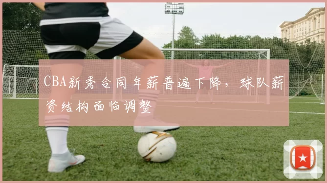 CBA新秀合同年薪普遍下降，球队薪资结构面临调整