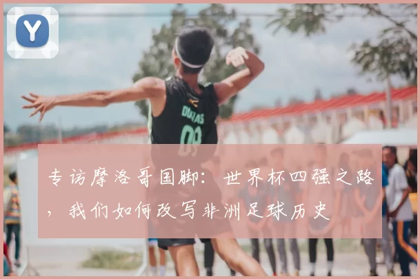 专访摩洛哥国脚:世界杯四强之路,我们如何改写非洲足球历史