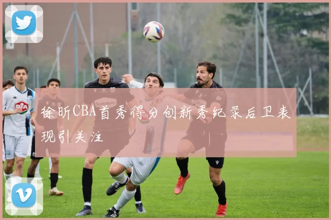徐昕CBA首秀得分创新秀纪录后卫表现引关注
