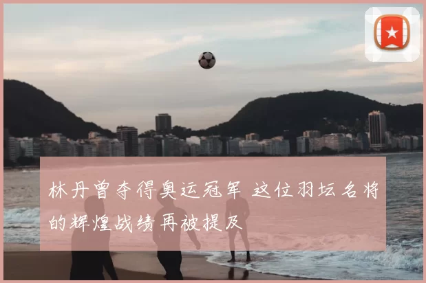 林丹曾夺得奥运冠军 这位羽坛名将的辉煌战绩再被提及