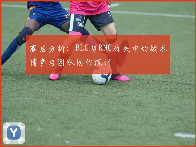 赛后分析：BLG与RNG对决中的战术博弈与团队协作探讨