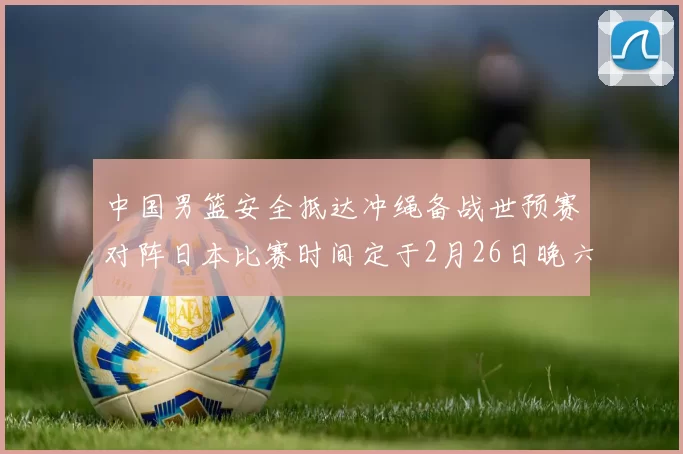 中国男篮安全抵达冲绳备战世预赛对阵日本比赛时间定于2月26日晚六点五分