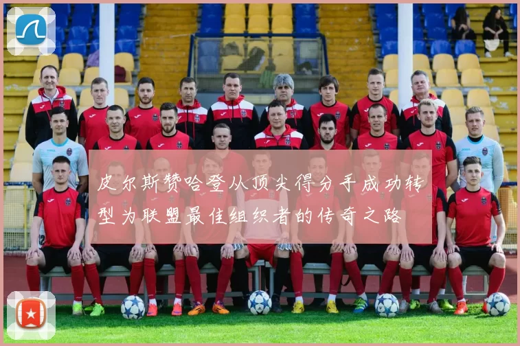 皮尔斯赞哈登从顶尖得分手成功转型为联盟最佳组织者的传奇之路