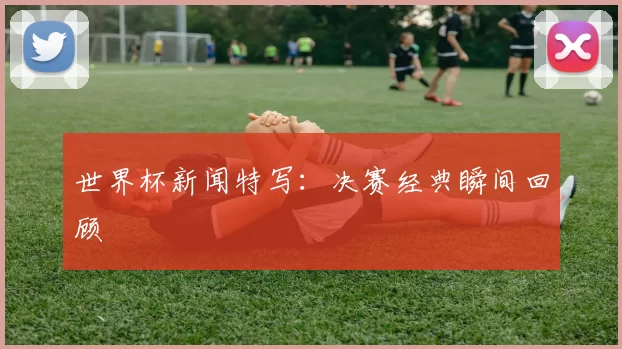 世界杯新闻特写:决赛经典瞬间回顾