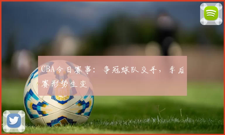 CBA今日赛事：争冠球队交手，季后赛形势生变