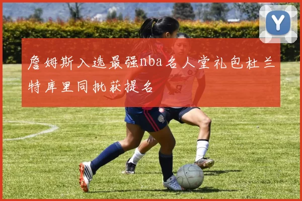 詹姆斯入选最强nba名人堂礼包杜兰特库里同批获提名