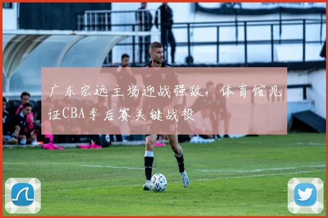 广东宏远主场迎战强敌，体育馆见证CBA季后赛关键战役