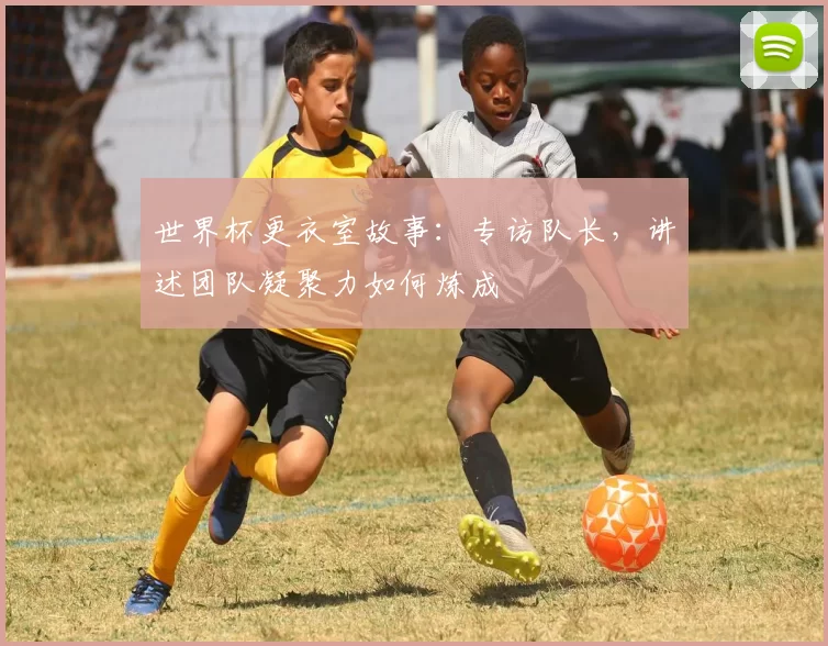 世界杯更衣室故事:专访队长,讲述团队凝聚力如何炼成