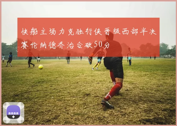 快船主场力克独行侠晋级西部半决赛伦纳德乔治合砍50分