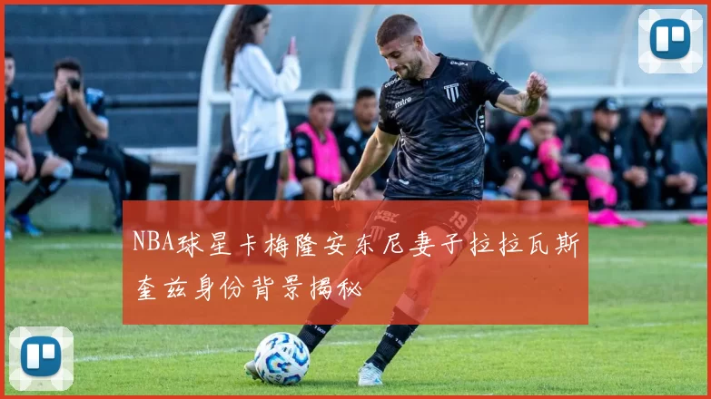 NBA球星卡梅隆安东尼妻子拉拉瓦斯奎兹身份背景揭秘