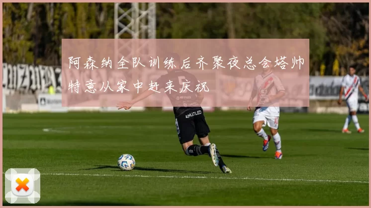 阿森纳全队训练后齐聚夜总会塔帅特意从家中赶来庆祝