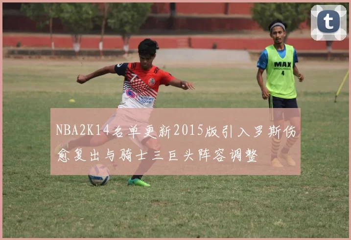 NBA2K14名单更新2015版引入罗斯伤愈复出与骑士三巨头阵容调整