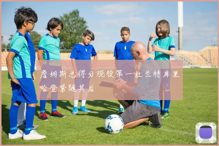 詹姆斯总得分现役第一杜兰特库里哈登紧随其后