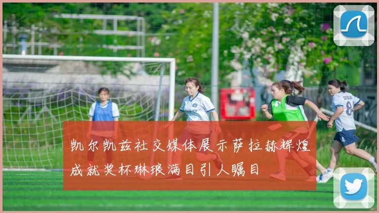 凯尔凯兹社交媒体展示萨拉赫辉煌成就奖杯琳琅满目引人瞩目