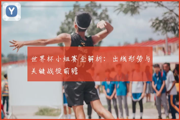 世界杯小组赛全解析：出线形势与关键战役前瞻